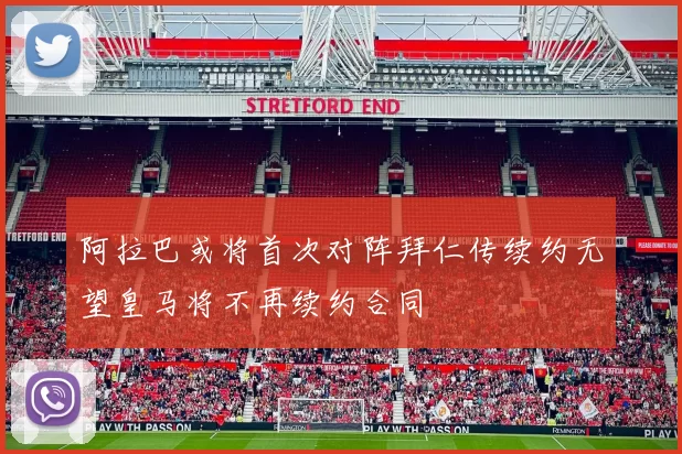 阿拉巴或将首次对阵拜仁传续约无望皇马将不再续约合同