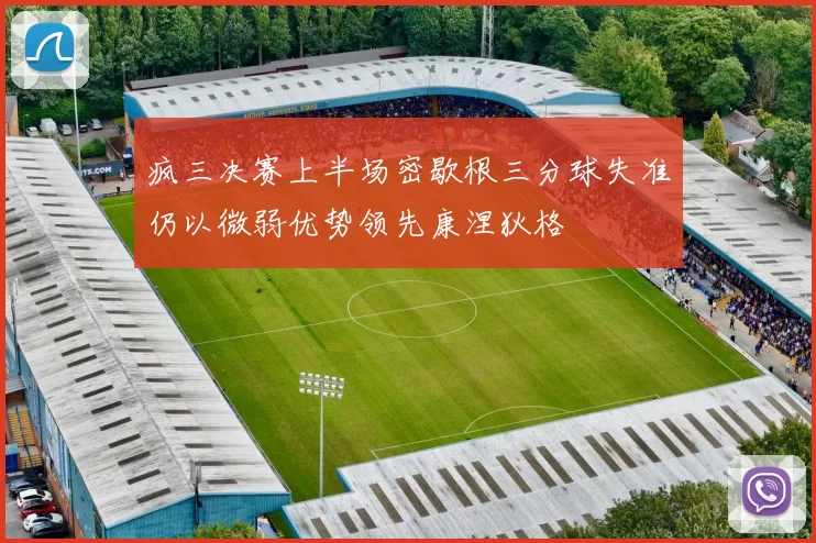 疯三决赛上半场密歇根三分球失准仍以微弱优势领先康涅狄格