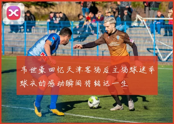 韦世豪回忆天津客场后主场球迷举球衣的感动瞬间将铭记一生