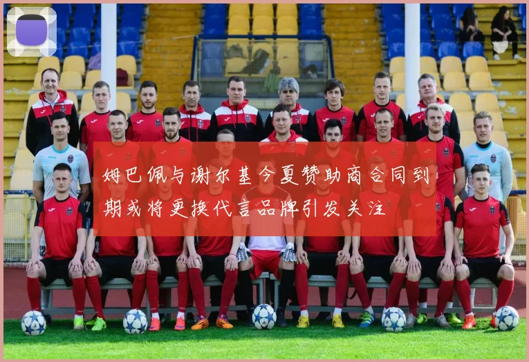 姆巴佩与谢尔基今夏赞助商合同到期或将更换代言品牌引发关注