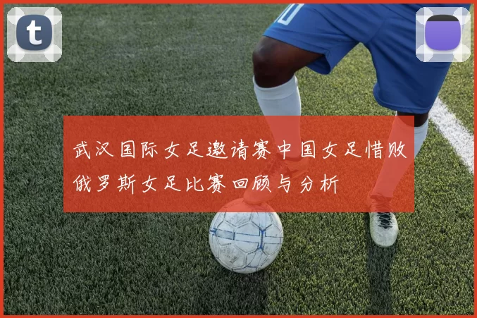 武汉国际女足邀请赛中国女足惜败俄罗斯女足比赛回顾与分析