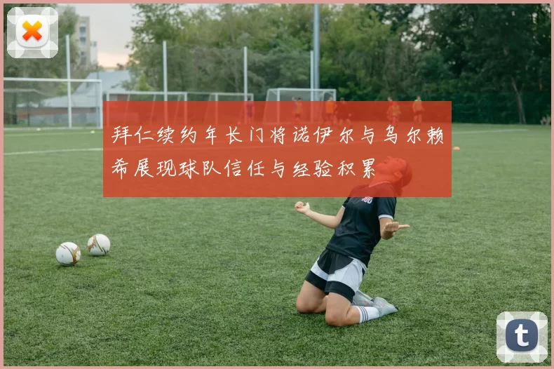 拜仁续约年长门将诺伊尔与乌尔赖希展现球队信任与经验积累