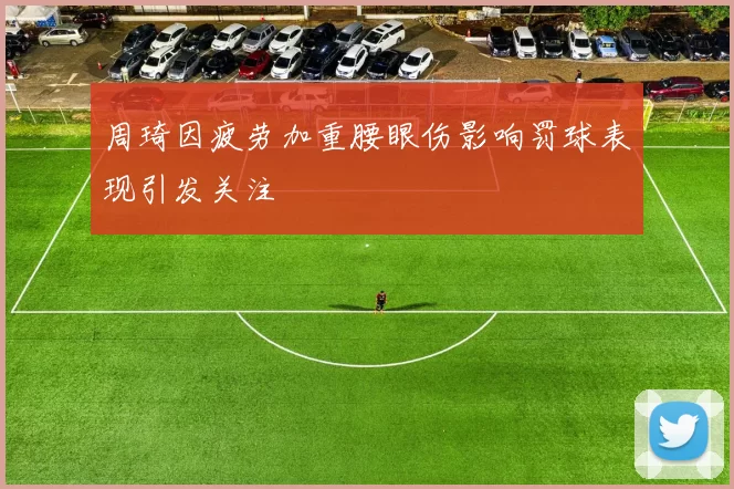 周琦因疲劳加重腰眼伤影响罚球表现引发关注