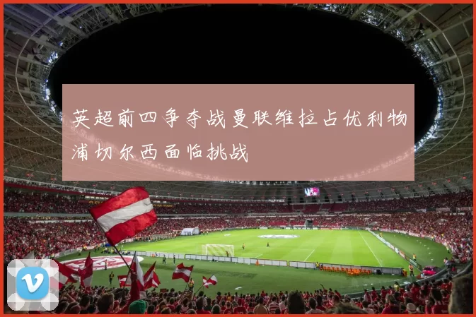 英超前四争夺战曼联维拉占优利物浦切尔西面临挑战