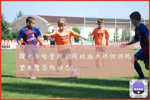 骑士与哈登新合同达成共识但仍观望老詹签约动态