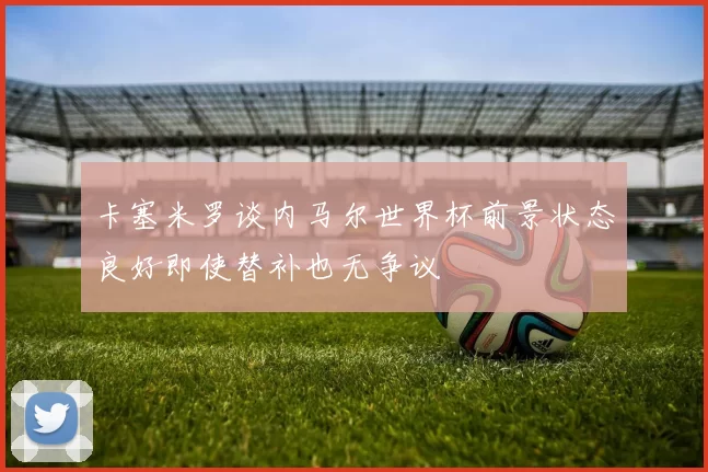 卡塞米罗谈内马尔世界杯前景状态良好即使替补也无争议