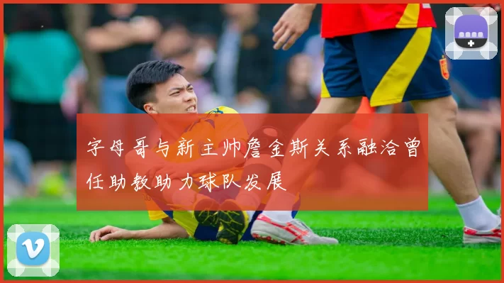 字母哥与新主帅詹金斯关系融洽曾任助教助力球队发展