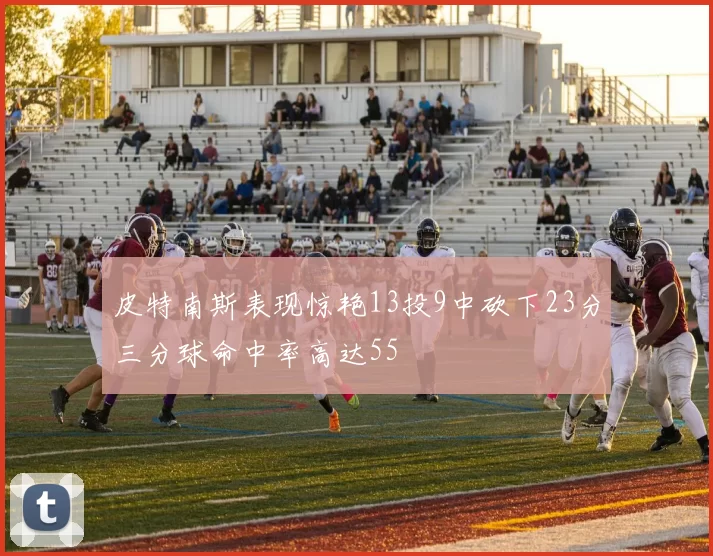 皮特南斯表现惊艳13投9中砍下23分三分球命中率高达55