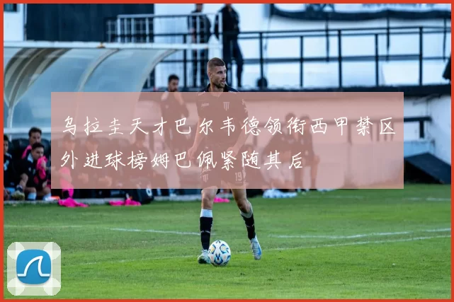 乌拉圭天才巴尔韦德领衔西甲禁区外进球榜姆巴佩紧随其后