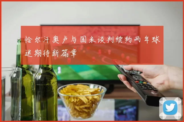 恰尔汗奥卢与国米谈判续约两年球迷期待新篇章