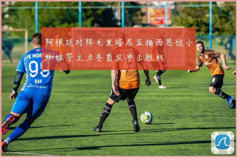 阿根廷对阵毛里塔尼亚梅西恩佐小蜘蛛等主力齐首发冲击胜利