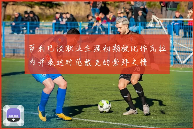 萨利巴谈职业生涯初期被比作瓦拉内并表达对范戴克的崇拜之情