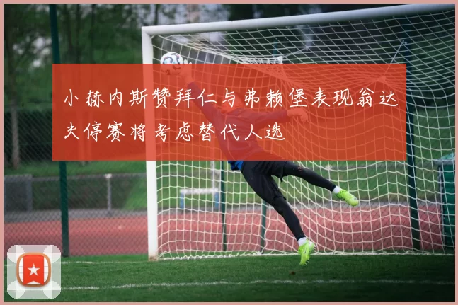 小赫内斯赞拜仁与弗赖堡表现翁达夫停赛将考虑替代人选