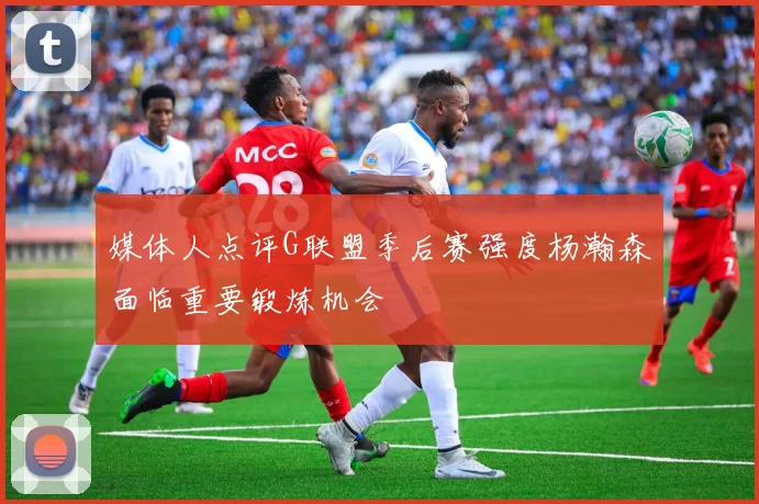 媒体人点评G联盟季后赛强度杨瀚森面临重要锻炼机会