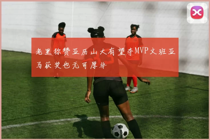 老里称赞亚历山大有望夺MVP文班亚马获奖也无可厚非