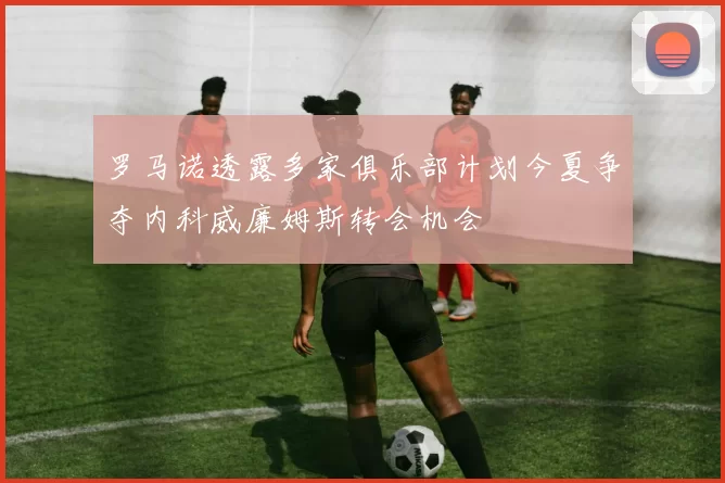 罗马诺透露多家俱乐部计划今夏争夺内科威廉姆斯转会机会