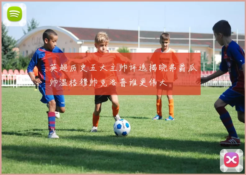 英超历史五大主帅评选揭晓弗爵瓜帅温格穆帅克洛普谁更伟大