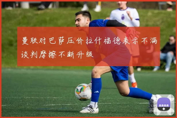曼联对巴萨压价拉什福德表示不满谈判摩擦不断升级