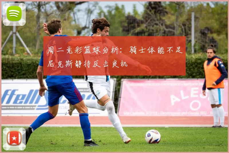 周二竞彩篮球分析：骑士体能不足尼克斯静待反击良机