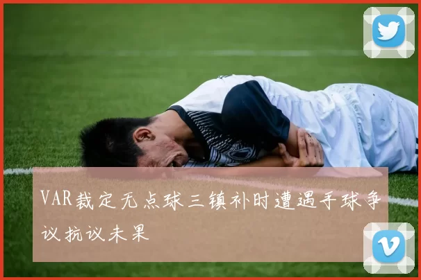 VAR裁定无点球三镇补时遭遇手球争议抗议未果