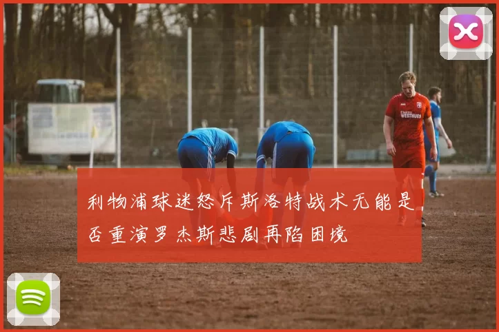 利物浦球迷怒斥斯洛特战术无能是否重演罗杰斯悲剧再陷困境